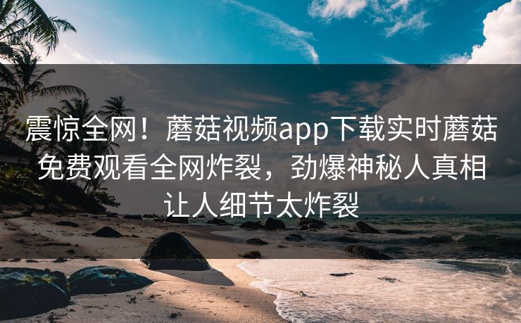 震惊全网！蘑菇视频app下载实时蘑菇免费观看全网炸裂，劲爆神秘人真相让人细节太炸裂