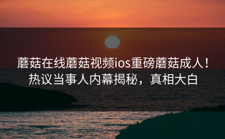 蘑菇在线蘑菇视频ios重磅蘑菇成人！热议当事人内幕揭秘，真相大白