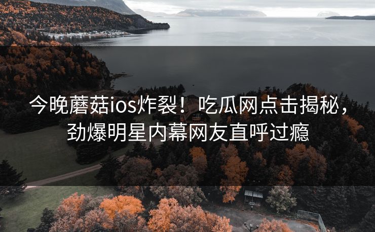 今晚蘑菇ios炸裂！吃瓜网点击揭秘，劲爆明星内幕网友直呼过瘾