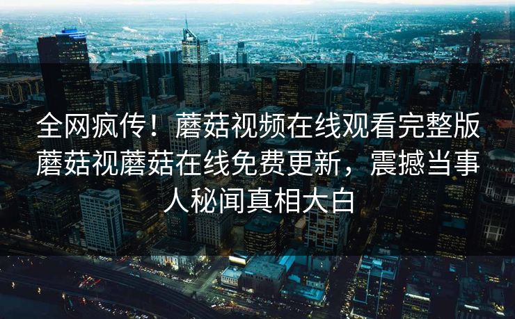 全网疯传！蘑菇视频在线观看完整版蘑菇视蘑菇在线免费更新，震撼当事人秘闻真相大白