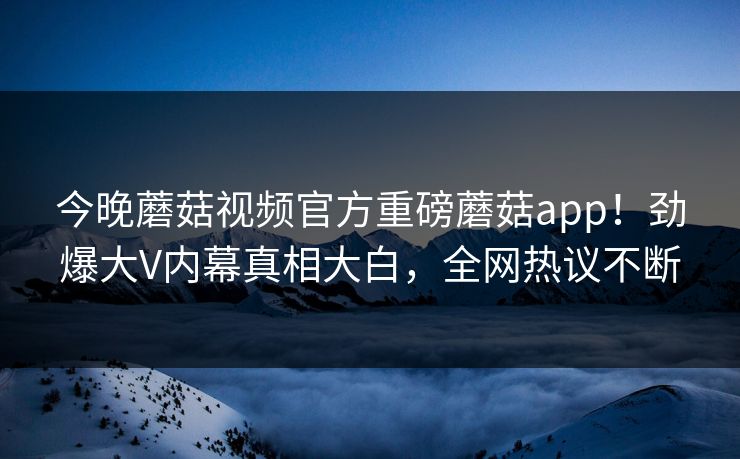 今晚蘑菇视频官方重磅蘑菇app！劲爆大V内幕真相大白，全网热议不断