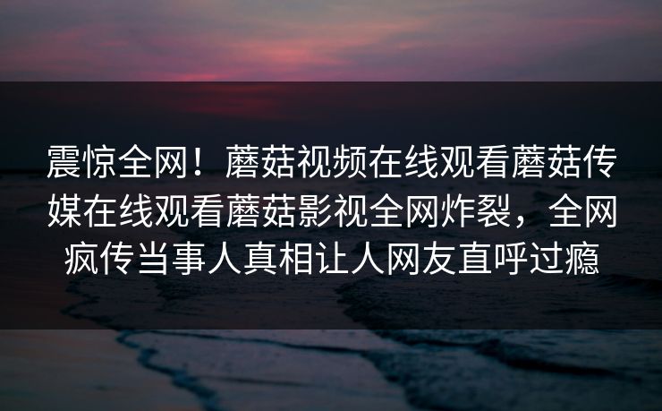 震惊全网！蘑菇视频在线观看蘑菇传媒在线观看蘑菇影视全网炸裂，全网疯传当事人真相让人网友直呼过瘾