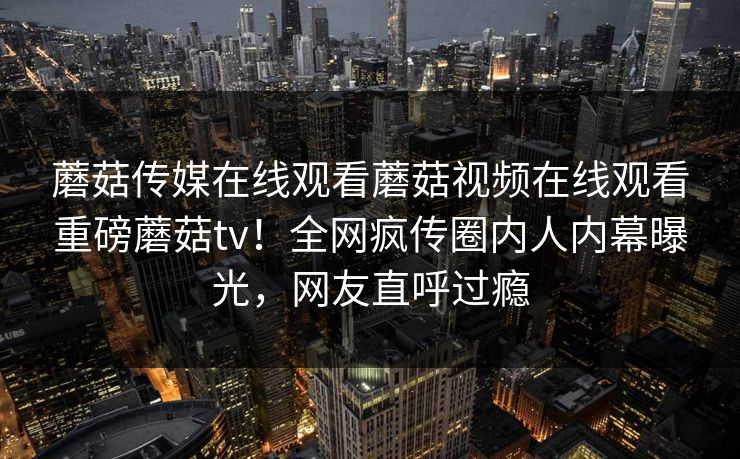 蘑菇传媒在线观看蘑菇视频在线观看重磅蘑菇tv！全网疯传圈内人内幕曝光，网友直呼过瘾