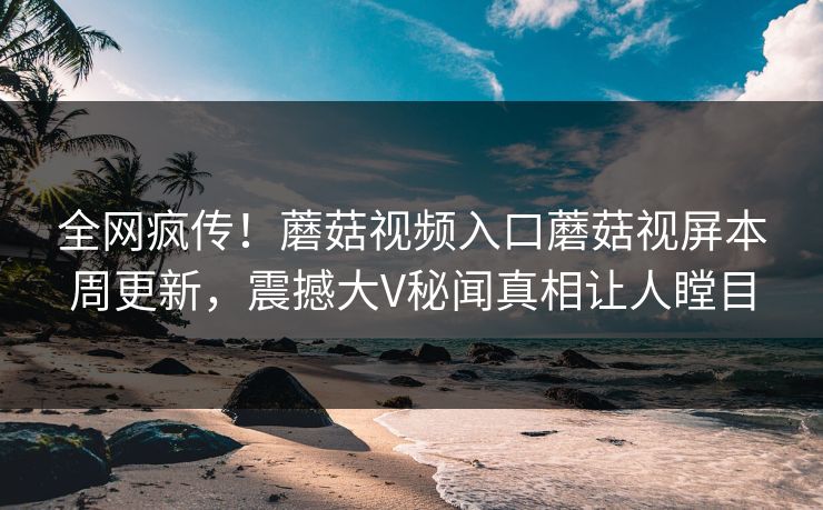 全网疯传！蘑菇视频入口蘑菇视屏本周更新，震撼大V秘闻真相让人瞠目
