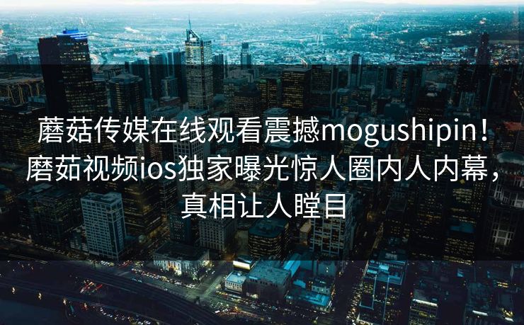 蘑菇传媒在线观看震撼mogushipin！磨茹视频ios独家曝光惊人圈内人内幕，真相让人瞠目