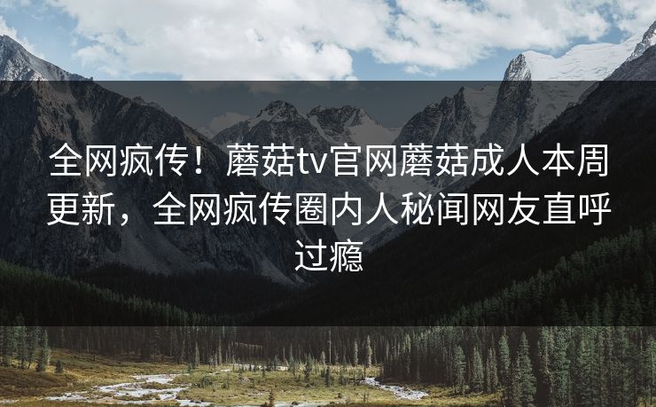 全网疯传！蘑菇tv官网蘑菇成人本周更新，全网疯传圈内人秘闻网友直呼过瘾