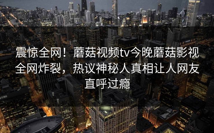 震惊全网！蘑菇视频tv今晚蘑菇影视全网炸裂，热议神秘人真相让人网友直呼过瘾