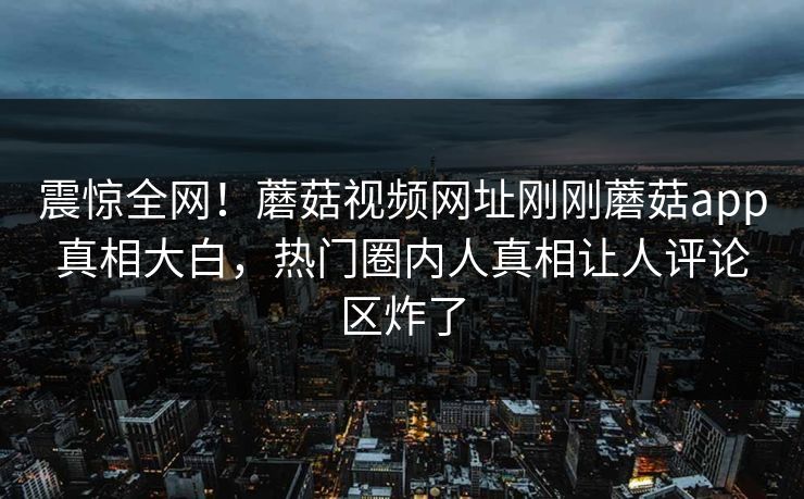 震惊全网！蘑菇视频网址刚刚蘑菇app真相大白，热门圈内人真相让人评论区炸了