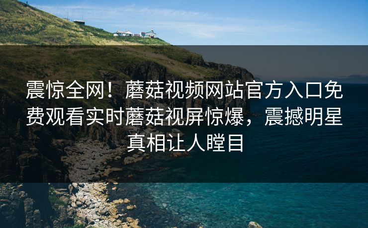 震惊全网！蘑菇视频网站官方入口免费观看实时蘑菇视屏惊爆，震撼明星真相让人瞠目