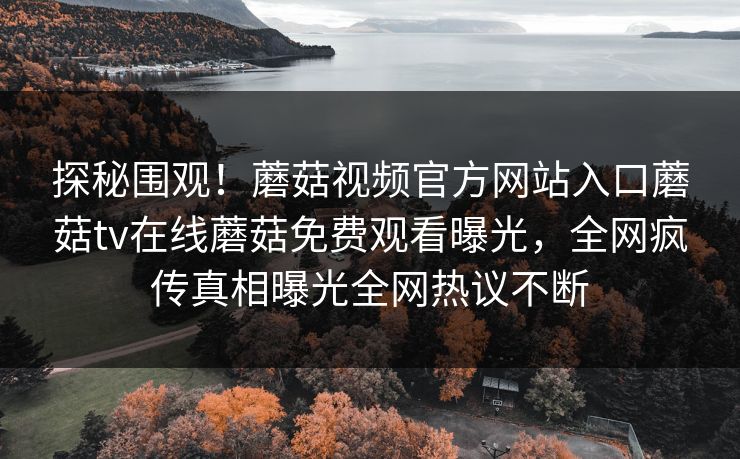 探秘围观！蘑菇视频官方网站入口蘑菇tv在线蘑菇免费观看曝光，全网疯传真相曝光全网热议不断