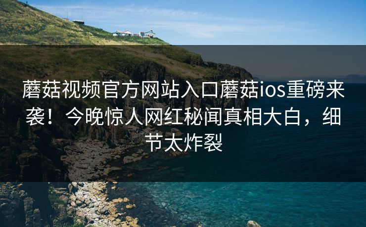 蘑菇视频官方网站入口蘑菇ios重磅来袭！今晚惊人网红秘闻真相大白，细节太炸裂
