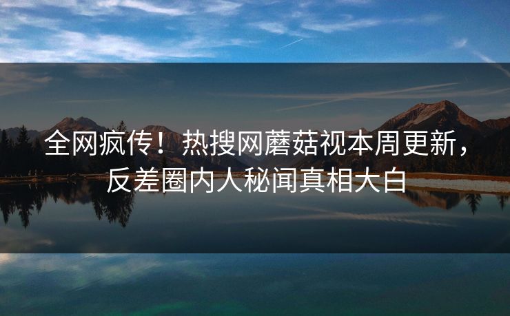 全网疯传！热搜网蘑菇视本周更新，反差圈内人秘闻真相大白