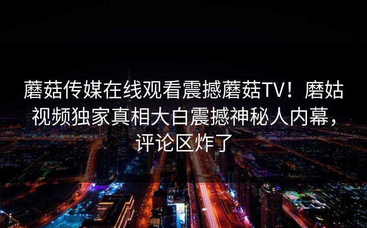 蘑菇传媒在线观看震撼蘑菇TV！磨姑视频独家真相大白震撼神秘人内幕，评论区炸了