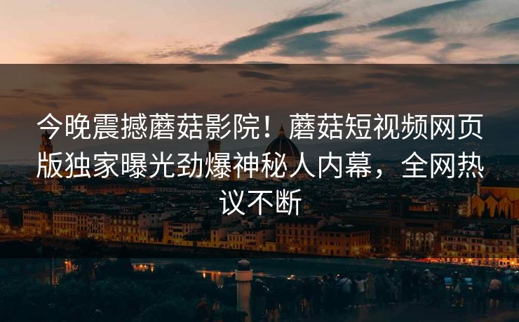 今晚震撼蘑菇影院！蘑菇短视频网页版独家曝光劲爆神秘人内幕，全网热议不断