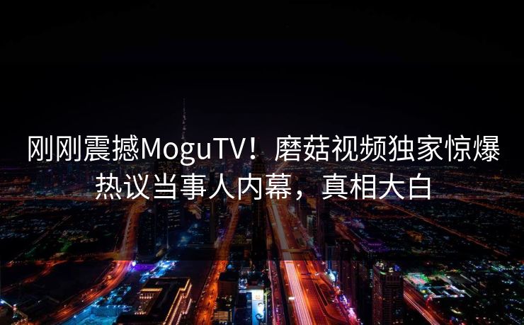 刚刚震撼MoguTV！磨菇视频独家惊爆热议当事人内幕，真相大白