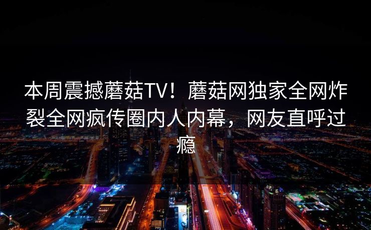 本周震撼蘑菇TV！蘑菇网独家全网炸裂全网疯传圈内人内幕，网友直呼过瘾