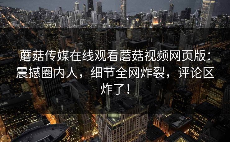蘑菇传媒在线观看蘑菇视频网页版：震撼圈内人，细节全网炸裂，评论区炸了！