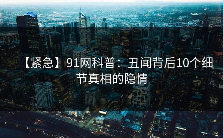 【紧急】91网科普：丑闻背后10个细节真相的隐情
