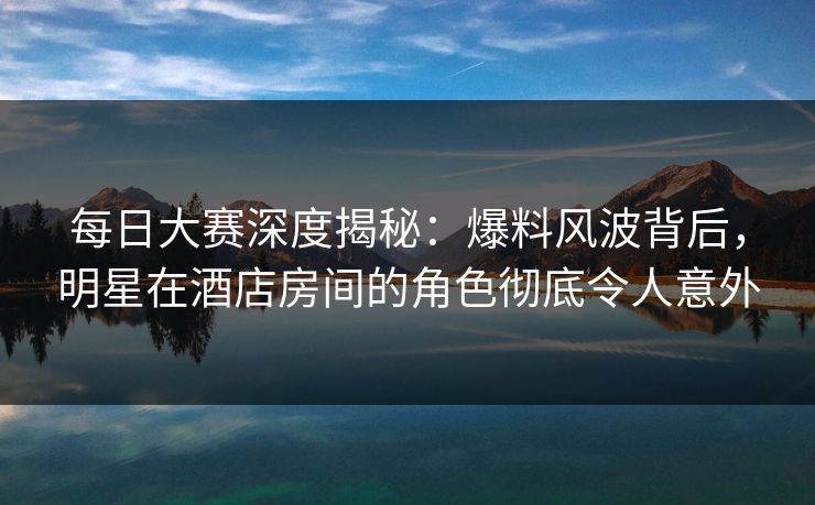 每日大赛深度揭秘：爆料风波背后，明星在酒店房间的角色彻底令人意外