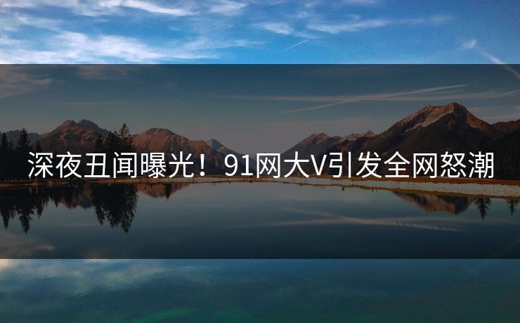 深夜丑闻曝光！91网大V引发全网怒潮