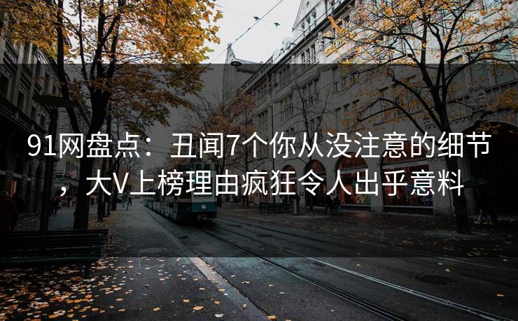 91网盘点：丑闻7个你从没注意的细节，大V上榜理由疯狂令人出乎意料