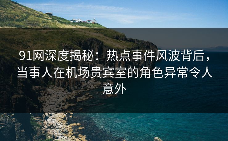 91网深度揭秘：热点事件风波背后，当事人在机场贵宾室的角色异常令人意外