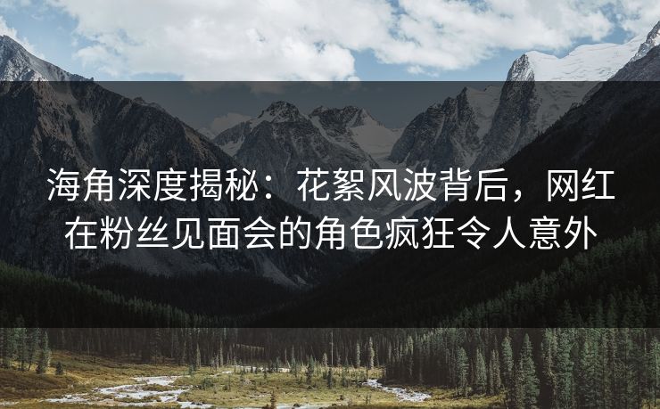 海角深度揭秘：花絮风波背后，网红在粉丝见面会的角色疯狂令人意外