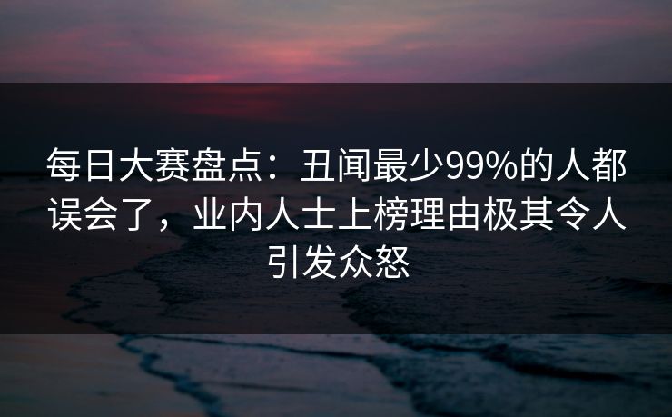 每日大赛盘点：丑闻最少99%的人都误会了，业内人士上榜理由极其令人引发众怒