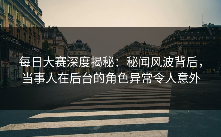 每日大赛深度揭秘：秘闻风波背后，当事人在后台的角色异常令人意外
