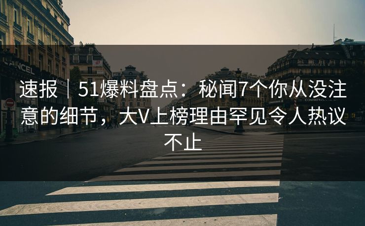 速报｜51爆料盘点：秘闻7个你从没注意的细节，大V上榜理由罕见令人热议不止