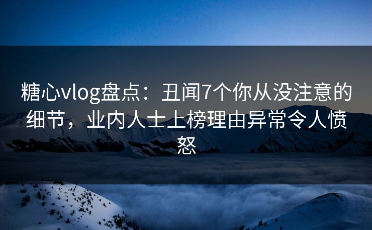 糖心vlog盘点：丑闻7个你从没注意的细节，业内人士上榜理由异常令人愤怒