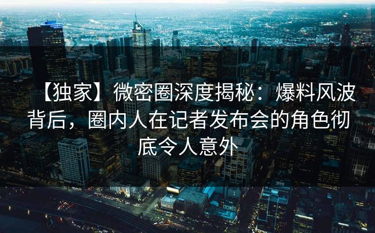 【独家】微密圈深度揭秘：爆料风波背后，圈内人在记者发布会的角色彻底令人意外
