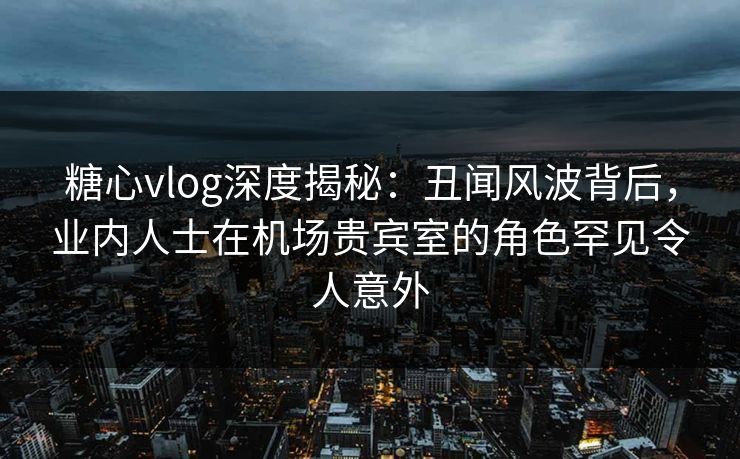 糖心vlog深度揭秘：丑闻风波背后，业内人士在机场贵宾室的角色罕见令人意外