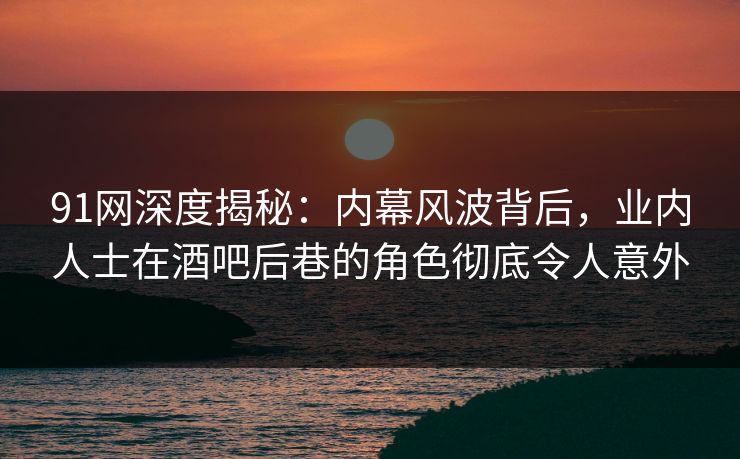 91网深度揭秘：内幕风波背后，业内人士在酒吧后巷的角色彻底令人意外