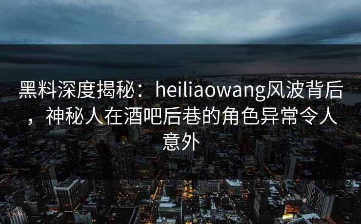 黑料深度揭秘：heiliaowang风波背后，神秘人在酒吧后巷的角色异常令人意外