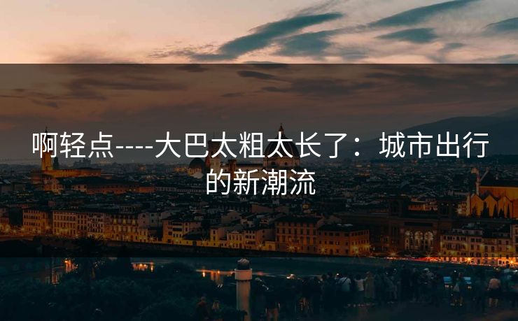 啊轻点----大巴太粗太长了：城市出行的新潮流