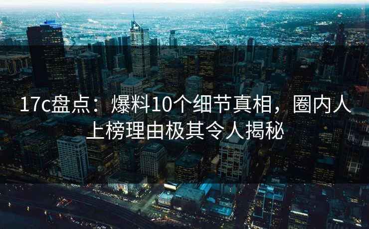 17c盘点：爆料10个细节真相，圈内人上榜理由极其令人揭秘