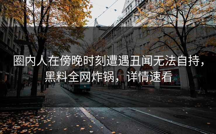 圈内人在傍晚时刻遭遇丑闻无法自持，黑料全网炸锅，详情速看
