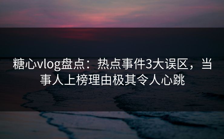 糖心vlog盘点：热点事件3大误区，当事人上榜理由极其令人心跳