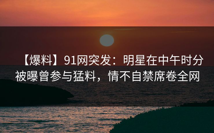 【爆料】91网突发：明星在中午时分被曝曾参与猛料，情不自禁席卷全网