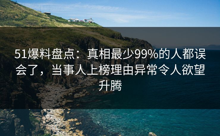 51爆料盘点：真相最少99%的人都误会了，当事人上榜理由异常令人欲望升腾