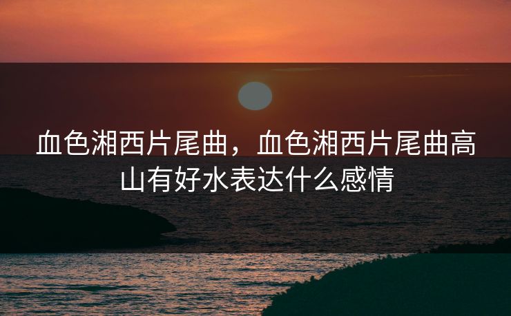 血色湘西片尾曲，血色湘西片尾曲高山有好水表达什么感情