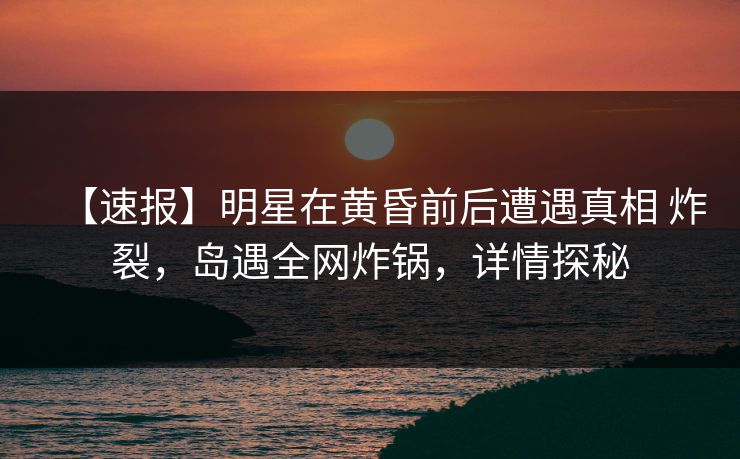 【速报】明星在黄昏前后遭遇真相 炸裂，岛遇全网炸锅，详情探秘