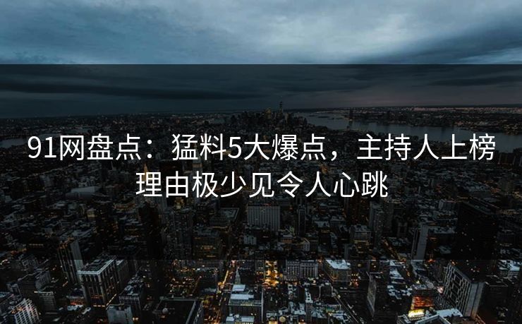 91网盘点：猛料5大爆点，主持人上榜理由极少见令人心跳