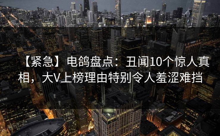 【紧急】电鸽盘点：丑闻10个惊人真相，大V上榜理由特别令人羞涩难挡