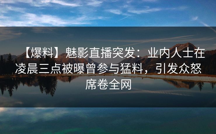 【爆料】魅影直播突发：业内人士在凌晨三点被曝曾参与猛料，引发众怒席卷全网