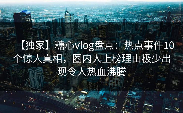 【独家】糖心vlog盘点：热点事件10个惊人真相，圈内人上榜理由极少出现令人热血沸腾