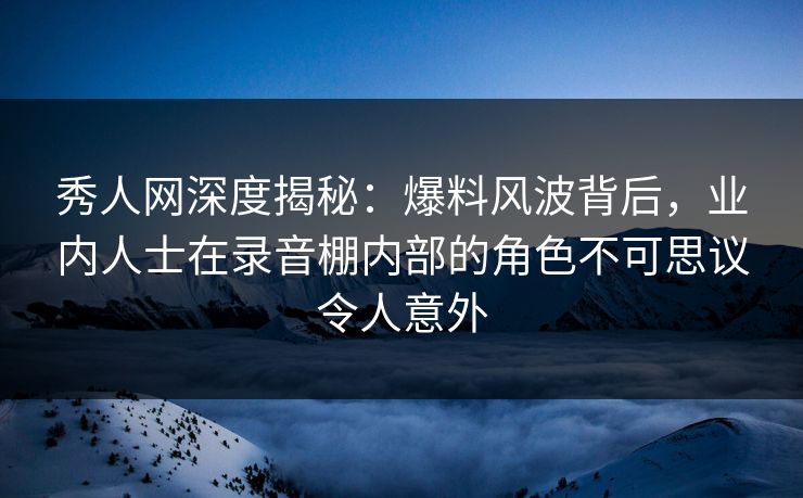 秀人网深度揭秘：爆料风波背后，业内人士在录音棚内部的角色不可思议令人意外