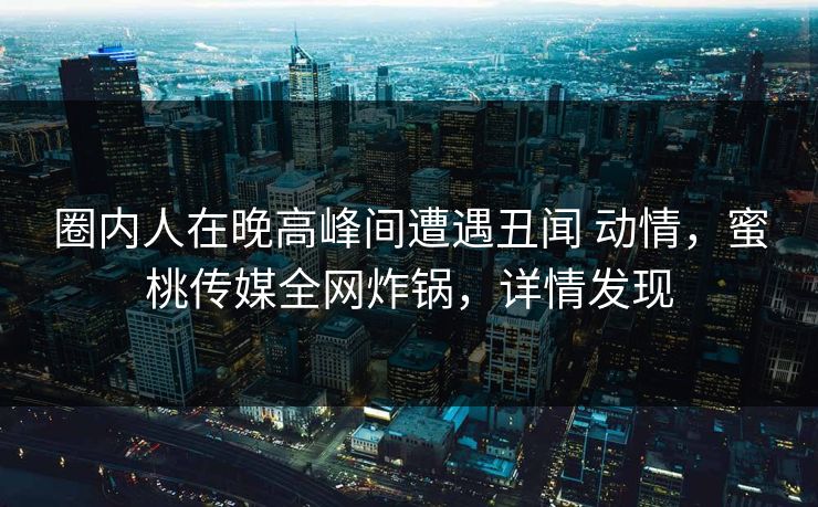 圈内人在晚高峰间遭遇丑闻 动情，蜜桃传媒全网炸锅，详情发现