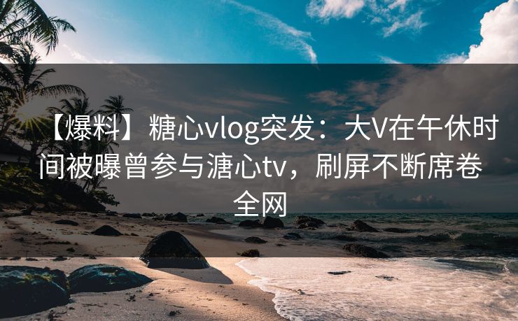 【爆料】糖心vlog突发:大V在午休时间被曝曾参与溏心tv,刷屏不断席卷全网 【爆料】糖心vlog突发:大V在午休时间被曝曾参与溏心tv,刷屏不断席卷全网